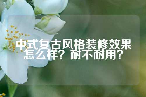 中式复古风格装修效果怎么样？耐不耐用？