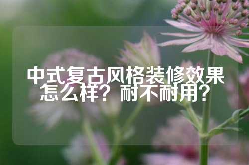 中式复古风格装修效果怎么样？耐不耐用？