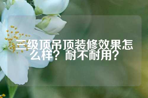 三级顶吊顶装修效果怎么样？耐不耐用？