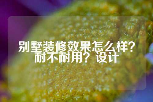 别墅装修效果怎么样？耐不耐用？设计