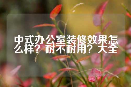 中式办公室装修效果怎么样？耐不耐用？大全