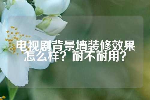 电视剧背景墙装修效果怎么样?耐不耐用?